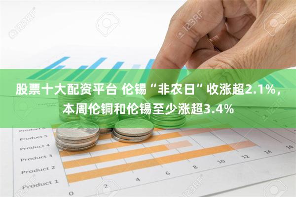 股票十大配资平台 伦锡“非农日”收涨超2.1%，本周伦铜和伦锡至少涨超3.4%