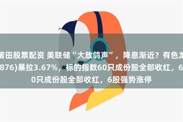 莆田股票配资 美联储“大放鸽声”，降息渐近？有色龙头ETF(159876)暴拉3.67%，标的指数60只成份股全部收红，6股强势涨停