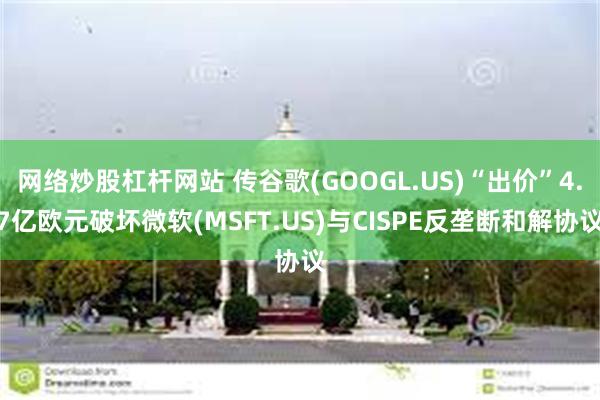 网络炒股杠杆网站 传谷歌(GOOGL.US)“出价”4.7亿欧元破坏微软(MSFT.US)与CISPE反垄断和解协议