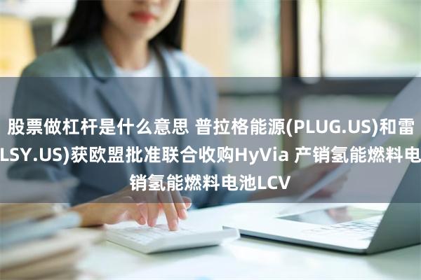 股票做杠杆是什么意思 普拉格能源(PLUG.US)和雷诺(RNLSY.US)获欧盟批准联合收购HyVia 产销氢能燃料电池LCV