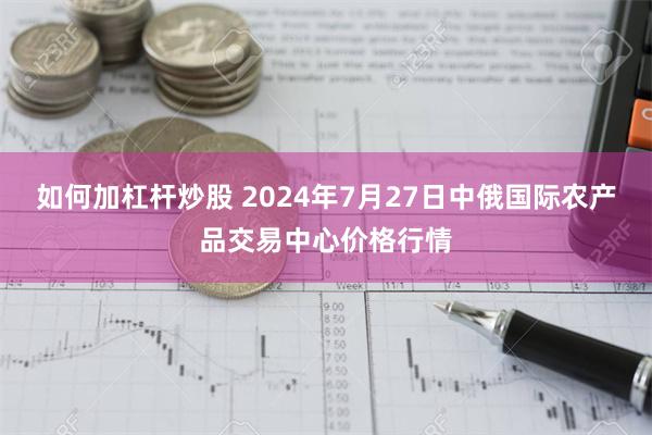 如何加杠杆炒股 2024年7月27日中俄国际农产品交易中心价格行情