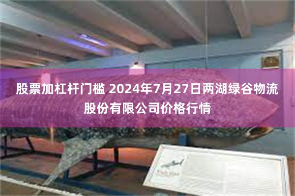 股票加杠杆门槛 2024年7月27日两湖绿谷物流股份有限公司价格行情