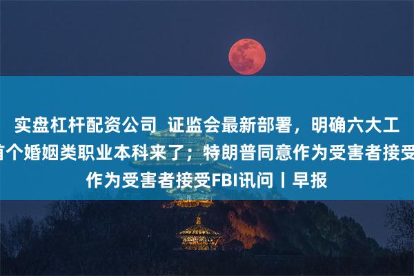 实盘杠杆配资公司  证监会最新部署，明确六大工作重点；全国首个婚姻类职业本科来了；特朗普同意作为受害者接受FBI讯问丨早报