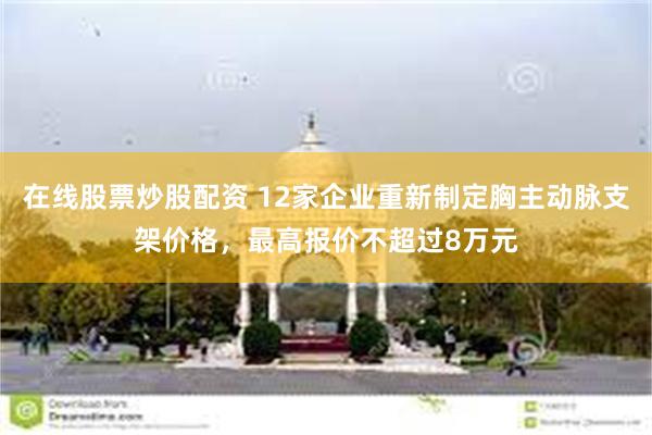 在线股票炒股配资 12家企业重新制定胸主动脉支架价格，最高报价不超过8万元