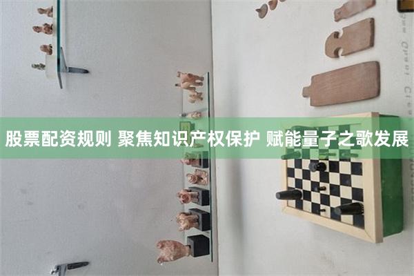 股票配资规则 聚焦知识产权保护 赋能量子之歌发展