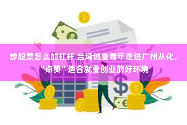 炒股票怎么加杠杆 台湾创业青年走进广州从化，“点赞”适合就业创业的好环境