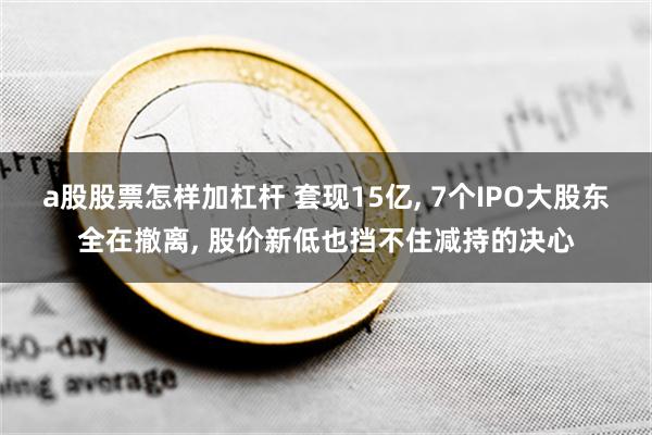 a股股票怎样加杠杆 套现15亿, 7个IPO大股东全在撤离, 股价新低也挡不住减持的决心