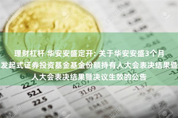 理财杠杆 华安安盛定开: 关于华安安盛3个月定期开放债券型发起式证券投资基金基金份额持有人大会表决结果暨决议生效的公告