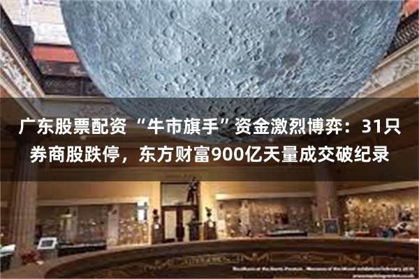 广东股票配资 “牛市旗手”资金激烈博弈：31只券商股跌停，东方财富900亿天量成交破纪录