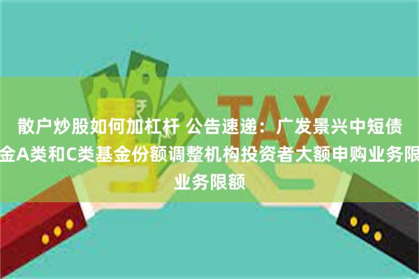 散户炒股如何加杠杆 公告速递：广发景兴中短债基金A类和C类基金份额调整机构投资者大额申购业务限额