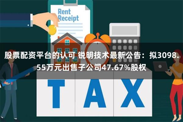 股票配资平台的认可 锐明技术最新公告：拟3098.55万元出售子公司47.67%股权