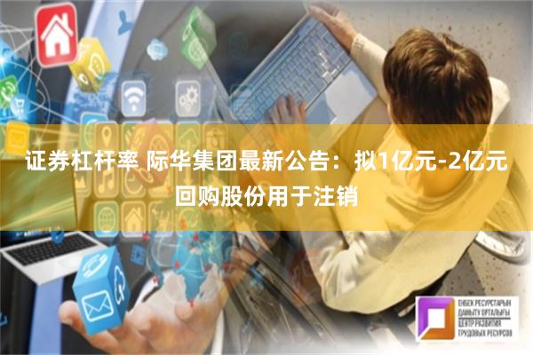 证券杠杆率 际华集团最新公告：拟1亿元-2亿元回购股份用于注销