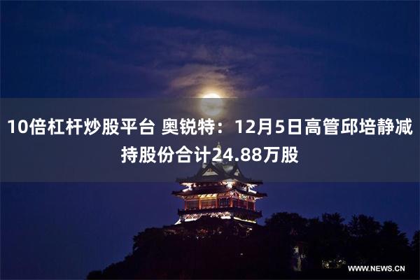 10倍杠杆炒股平台 奥锐特：12月5日高管邱培静减持股份合计24.88万股