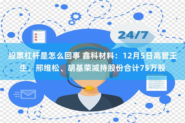 股票杠杆是怎么回事 鑫科材料：12月5日高管王生、邢维松、胡基荣减持股份合计75万股