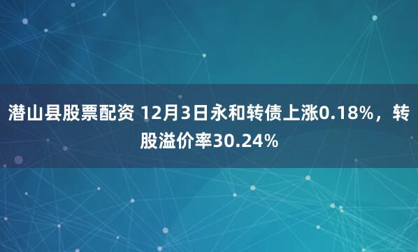 潜山县股票配资 12月3日永和转债上涨0.18%，转股溢价率30.24%