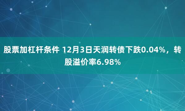 股票加杠杆条件 12月3日天润转债下跌0.04%，转股溢价率6.98%