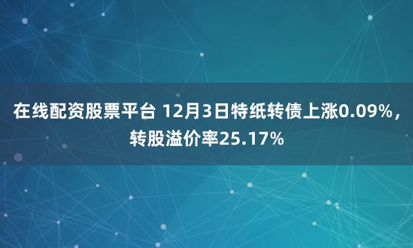 在线配资股票平台 12月3日特纸转债上涨0.09%，转股溢价率25.17%