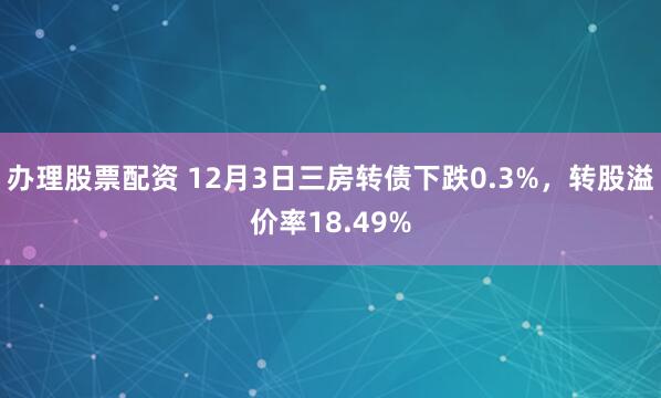 办理股票配资 12月3日三房转债下跌0.3%，转股溢价率18.49%