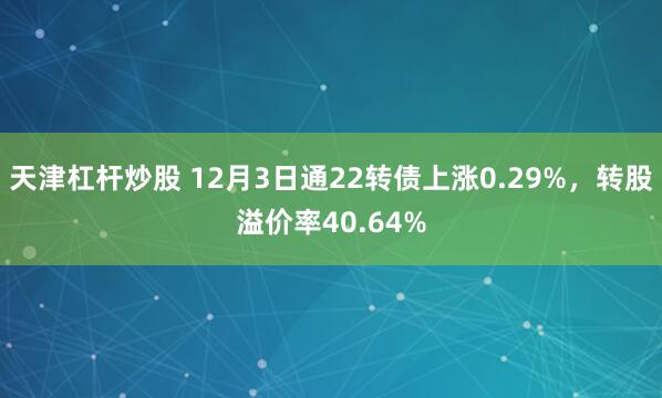 天津杠杆炒股 12月3日通22转债上涨0.29%，转股溢价率40.64%