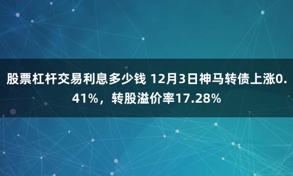 股票杠杆交易利息多少钱 12月3日神马转债上涨0.41%，转股溢价率17.28%