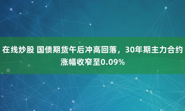 在线炒股 国债期货午后冲高回落，30年期主力合约涨幅收窄至0.09%