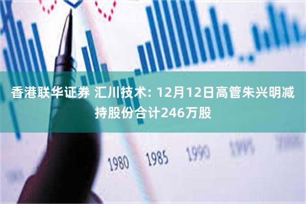 香港联华证券 汇川技术: 12月12日高管朱兴明减持股份合计246万股