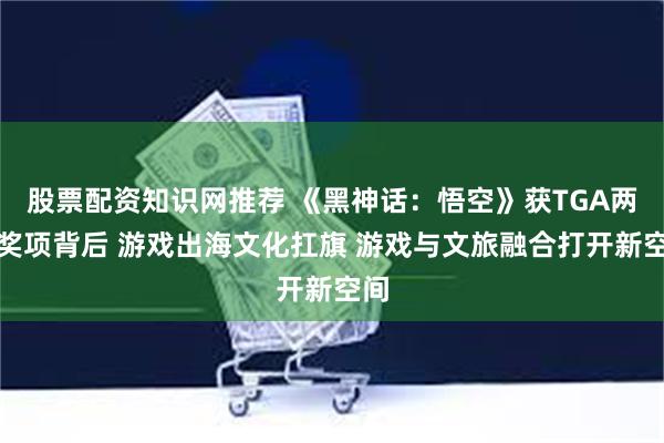 股票配资知识网推荐 《黑神话：悟空》获TGA两个奖项背后 游戏出海文化扛旗 游戏与文旅融合打开新空间