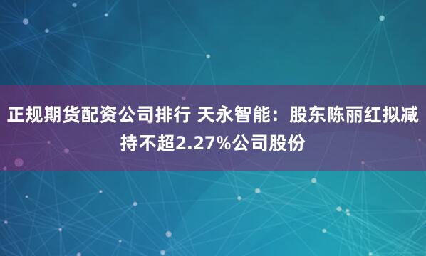 正规期货配资公司排行 天永智能：股东陈丽红拟减持不超2.27%公司股份