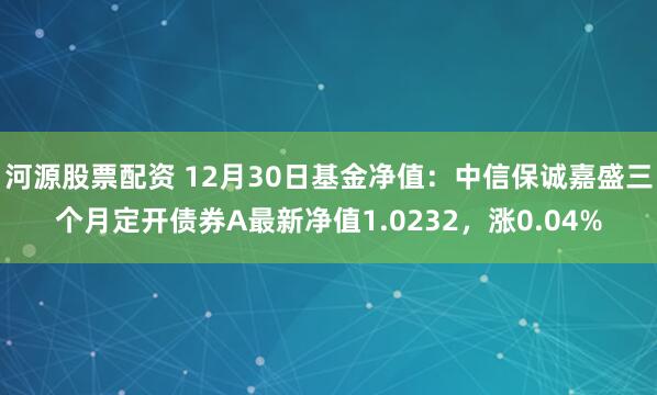 河源股票配资 12月30日基金净值：中信保诚嘉盛三个月定开债券A最新净值1.0232，涨0.04%