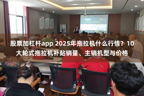 股票加杠杆app 2025年拖拉机什么行情？10大轮式拖拉机补贴销量、主销机型与价格