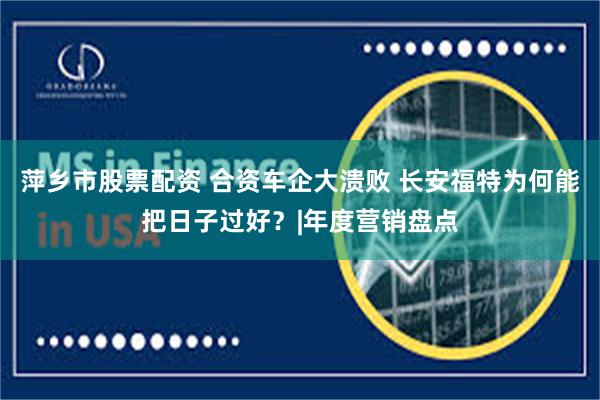 萍乡市股票配资 合资车企大溃败 长安福特为何能把日子过好？|年度营销盘点