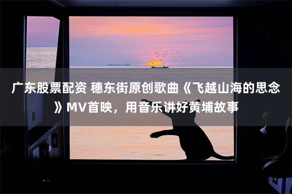 广东股票配资 穗东街原创歌曲《飞越山海的思念》MV首映，用音乐讲好黄埔故事