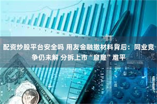 配资炒股平台安全吗 用友金融撤材料背后：同业竞争仍未解 分拆上市“窟窿”难平