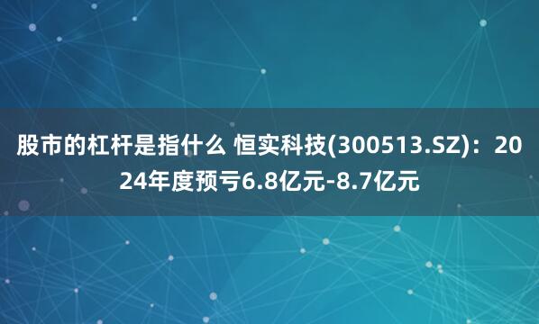 股市的杠杆是指什么 恒实科技(300513.SZ)：2024年度预亏6.8亿元-8.7亿元