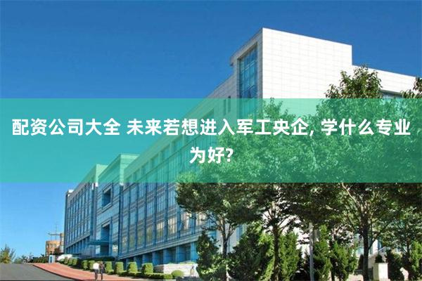 配资公司大全 未来若想进入军工央企, 学什么专业为好?