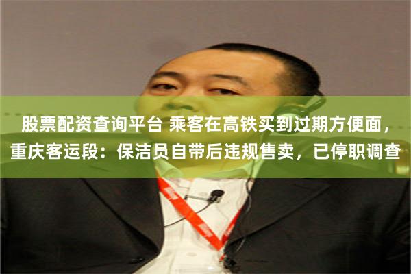 股票配资查询平台 乘客在高铁买到过期方便面，重庆客运段：保洁员自带后违规售卖，已停职调查