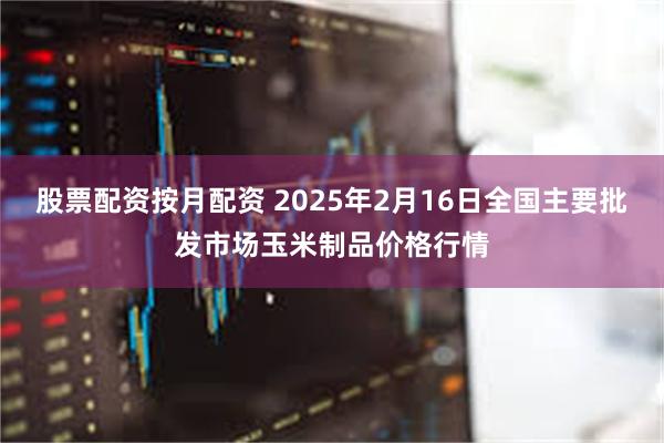 股票配资按月配资 2025年2月16日全国主要批发市场玉米制品价格行情