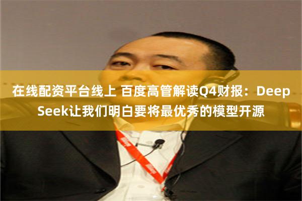 在线配资平台线上 百度高管解读Q4财报：DeepSeek让我们明白要将最优秀的模型开源