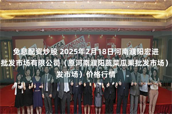 免息配资炒股 2025年2月18日河南濮阳宏进农副产品批发市场有限公司（原河南濮阳蔬菜瓜果批发市场）价格行情