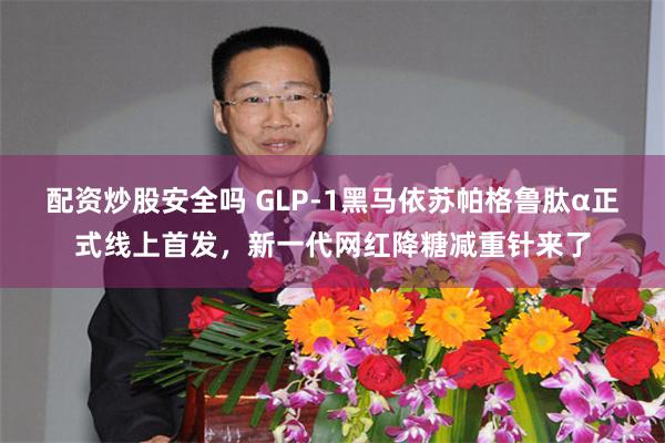 配资炒股安全吗 GLP-1黑马依苏帕格鲁肽α正式线上首发，新一代网红降糖减重针来了