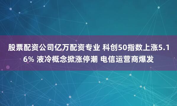 股票配资公司亿万配资专业 科创50指数上涨5.16% 液冷概念掀涨停潮 电信运营商爆发