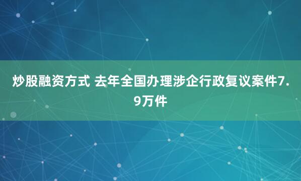 炒股融资方式 去年全国办理涉企行政复议案件7.9万件