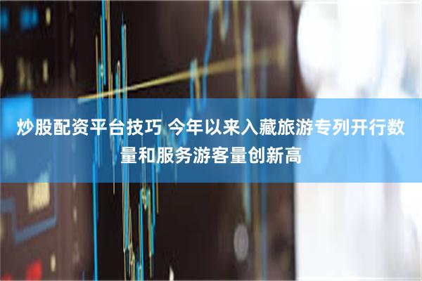 炒股配资平台技巧 今年以来入藏旅游专列开行数量和服务游客量创新高