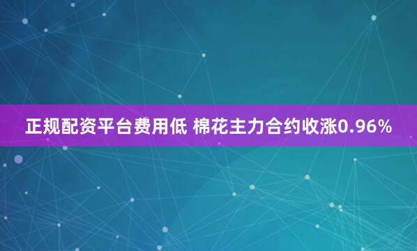 正规配资平台费用低 棉花主力合约收涨0.96%